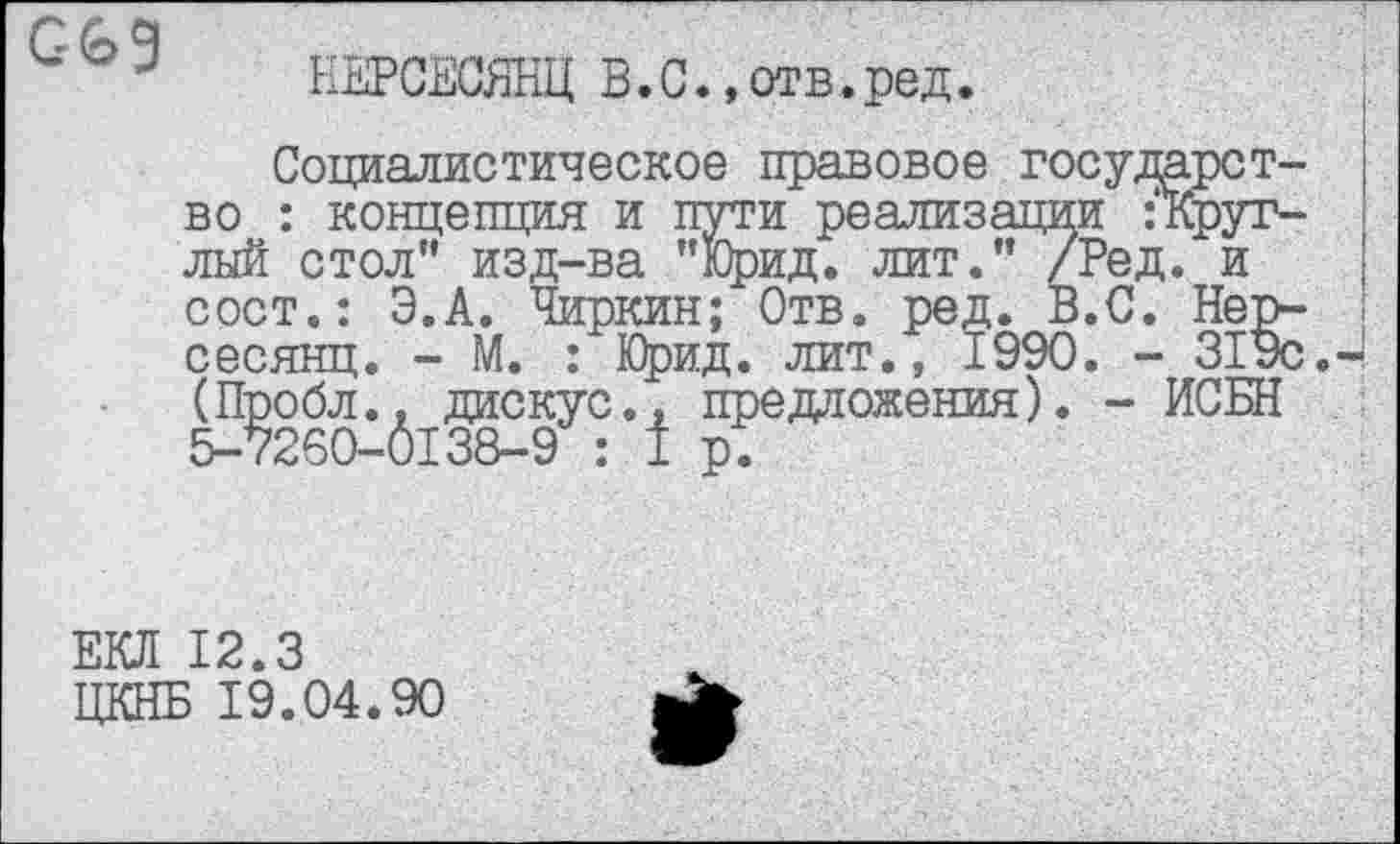 ﻿НЕРСЕСЯНЦ В.С.,отв.ред.
Социалистическое правовое государство : концепция и пути реализации Округлый стол” изд-ва "Юрид. лит.” /Ред. и сост.: Э.А. Чиркин; Отв. ред. В.С. Нер-сесянц. - М. : Юрид. лит., 1990. - 31ус (Пробл., дискус., предложения). - ИСБН 5-7260-0138-9 : 1 р.
ЕКЛ 12.3